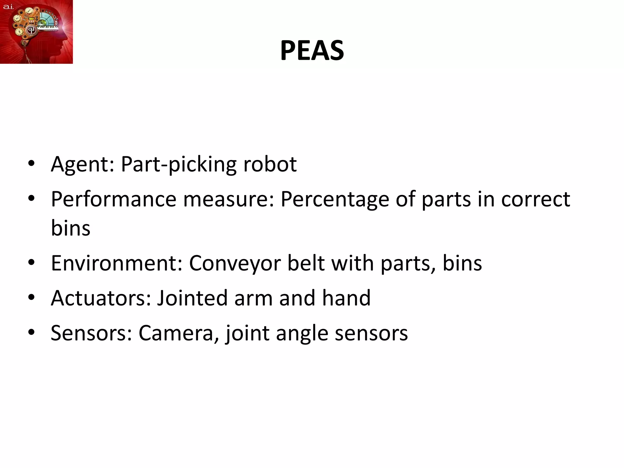 PEAS
• Agent: Part-picking robot
• Performance measure: Percentage of parts in correct
bins
• Environment: Conveyor belt with parts, bins
• Actuators: Jointed arm and hand
• Sensors: Camera, joint angle sensors
 