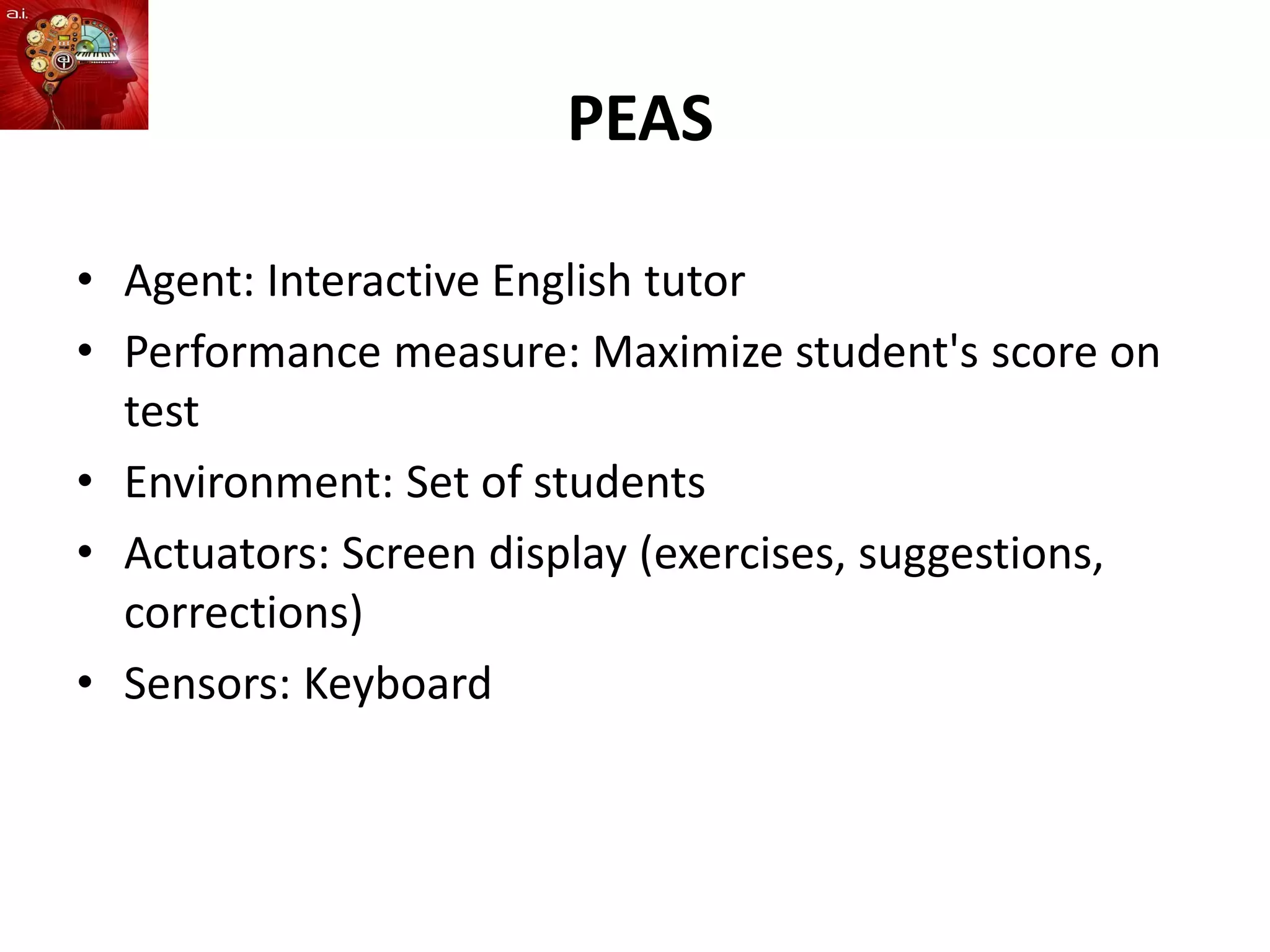 PEAS
• Agent: Interactive English tutor
• Performance measure: Maximize student's score on
test
• Environment: Set of students
• Actuators: Screen display (exercises, suggestions,
corrections)
• Sensors: Keyboard
 
