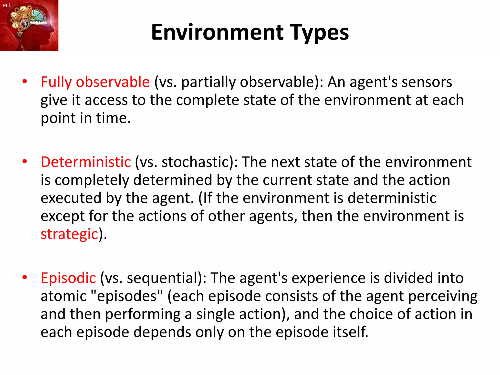 Environment Types
• Fully observable (vs. partially observable): An agent's sensors
give it access to the complete state of the environment at each
point in time.
• Deterministic (vs. stochastic): The next state of the environment
is completely determined by the current state and the action
executed by the agent. (If the environment is deterministic
except for the actions of other agents, then the environment is
strategic).
• Episodic (vs. sequential): The agent's experience is divided into
atomic "episodes" (each episode consists of the agent perceiving
and then performing a single action), and the choice of action in
each episode depends only on the episode itself.
 