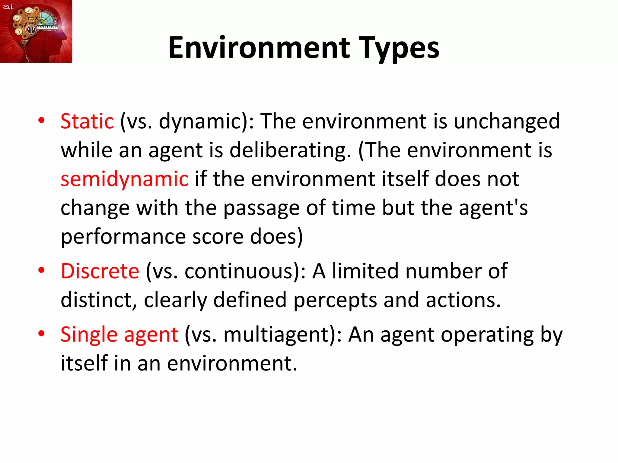 Environment Types
• Static (vs. dynamic): The environment is unchanged
while an agent is deliberating. (The environment is
semidynamic if the environment itself does not
change with the passage of time but the agent's
performance score does)
• Discrete (vs. continuous): A limited number of
distinct, clearly defined percepts and actions.
• Single agent (vs. multiagent): An agent operating by
itself in an environment.
 