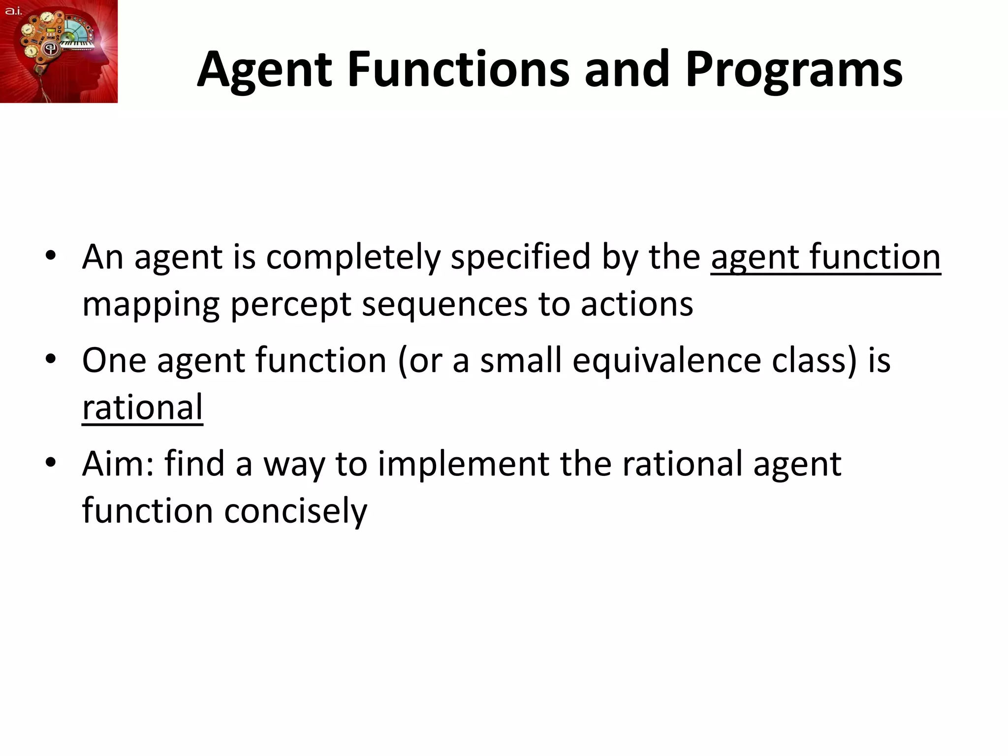Agent Functions and Programs
• An agent is completely specified by the agent function
mapping percept sequences to actions
• One agent function (or a small equivalence class) is
rational
• Aim: find a way to implement the rational agent
function concisely
 