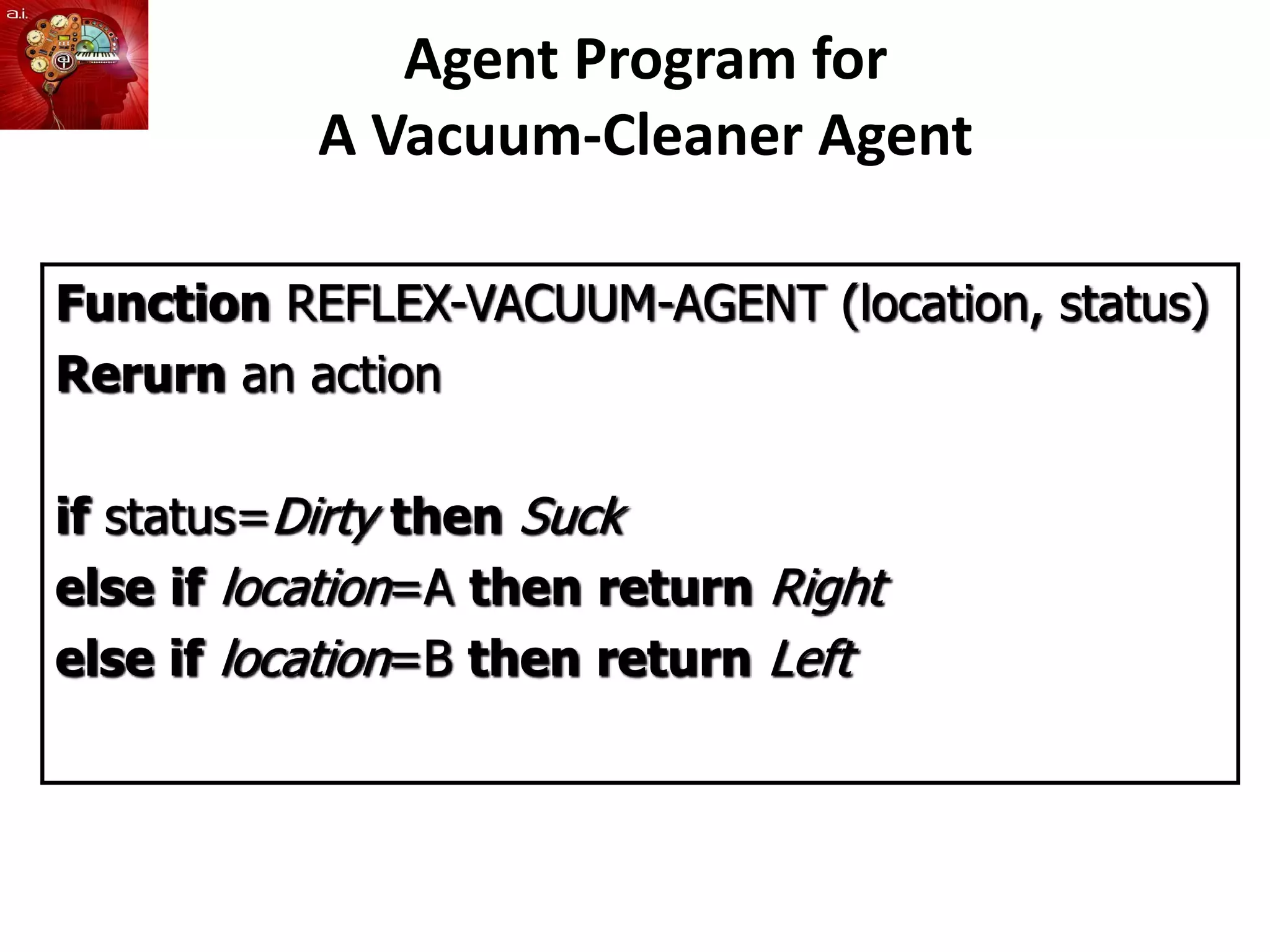 Agent Program for
A Vacuum-Cleaner Agent
Function REFLEX-VACUUM-AGENT (location, status)
Rerurn an action
if status=Dirty then Suck
else if location=A then return Right
else if location=B then return Left
 
