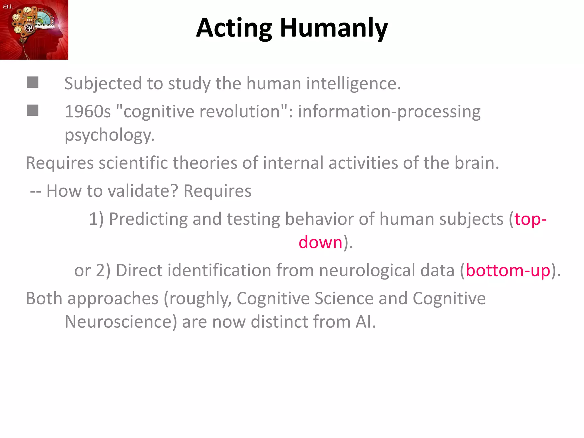 Acting Humanly
 Subjected to study the human intelligence.
 1960s "cognitive revolution": information-processing
psychology.
Requires scientific theories of internal activities of the brain.
-- How to validate? Requires
1) Predicting and testing behavior of human subjects (top-
down).
or 2) Direct identification from neurological data (bottom-up).
Both approaches (roughly, Cognitive Science and Cognitive
Neuroscience) are now distinct from AI.
 