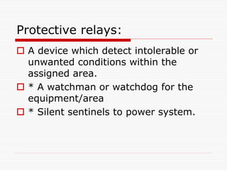 Protective relays:
 A device which detect intolerable or
unwanted conditions within the
assigned area.
 * A watchman or watchdog for the
equipment/area
 * Silent sentinels to power system.
 