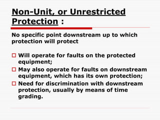 Non-Unit, or Unrestricted
Protection :
No specific point downstream up to which
protection will protect
 Will operate for faults on the protected
equipment;
 May also operate for faults on downstream
equipment, which has its own protection;
 Need for discrimination with downstream
protection, usually by means of time
grading.
 