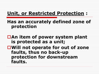 Unit, or Restricted Protection :
Has an accurately defined zone of
protection
An item of power system plant
is protected as a unit;
Will not operate for out of zone
faults, thus no back-up
protection for downstream
faults.
 