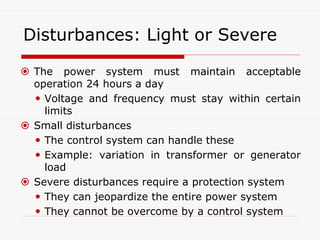 Disturbances: Light or Severe
 The power system must maintain acceptable
operation 24 hours a day
 Voltage and frequency must stay within certain
limits
 Small disturbances
 The control system can handle these
 Example: variation in transformer or generator
load
 Severe disturbances require a protection system
 They can jeopardize the entire power system
 They cannot be overcome by a control system
 