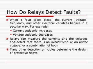 How Do Relays Detect Faults?
 When a fault takes place, the current, voltage,
frequency, and other electrical variables behave in a
peculiar way. For example:
 Current suddenly increases
 Voltage suddenly decreases
 Relays can measure the currents and the voltages
and detect that there is an overcurrent, or an under
voltage, or a combination of both
 Many other detection principles determine the design
of protective relays
 