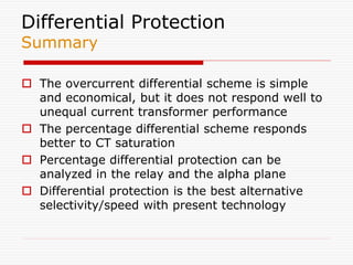 Differential Protection
Summary
 The overcurrent differential scheme is simple
and economical, but it does not respond well to
unequal current transformer performance
 The percentage differential scheme responds
better to CT saturation
 Percentage differential protection can be
analyzed in the relay and the alpha plane
 Differential protection is the best alternative
selectivity/speed with present technology
 