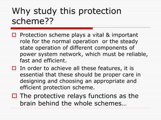 Why study this protection
scheme??
 Protection scheme plays a vital & important
role for the normal operation or the steady
state operation of different components of
power system network, which must be reliable,
fast and efficient.
 In order to achieve all these features, it is
essential that these should be proper care in
designing and choosing an appropriate and
efficient protection scheme.
 The protective relays functions as the
brain behind the whole schemes…
 