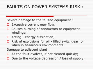 FAULTS ON POWER SYSTEMS RISK :
Severe damage to the faulted equipment :
 Excessive current may flow;
 Causes burning of conductors or equipment
windings;
 Arcing - energy dissipation;
 Risk of explosions for oil - filled switchgear, or
when in hazardous environments.
Damage to adjacent plant :
 As the fault evolves, if not cleared quickly;
 Due to the voltage depression / loss of supply.
 