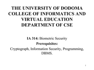 1
THE UNIVERSITY OF DODOMA
COLLEGE OF INFORMATICS AND
VIRTUAL EDUCATION
DEPARTMENT OF CSE
IA 314: Biometric Security
Prerequisites:
Cryptograph, Information Security, Programming,
DBMS.
 