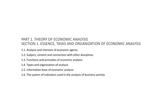 PART 1. THEORY OF ECONOMIC ANALYSIS
SECTION 1. ESSENCE, TASKS AND ORGANIZATION OF ECONOMIC ANALYSIS
1.1. Analysis and interests of economic agents
1.2. Subject, content and connection with other disciplines
1.3. Functions and principles of economic analysis
1.4. Types and organization of analysis
1.5. Information base of economic analysis
1.6. The system of indicators used in the analysis of business activity
 