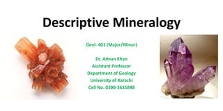 Descriptive Mineralogy
Geol. 401 (Major/Minor)
Dr. Adnan Khan
Assistant Professor
Department of Geology
University of Karachi
Cell No. 0300-3635848
 