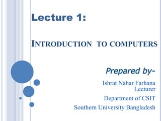 INTRODUCTION TO COMPUTERS
Ishrat Nahar Farhana
Lecturer
Department of CSIT
Southern University Bangladesh
Lecture 1:
 