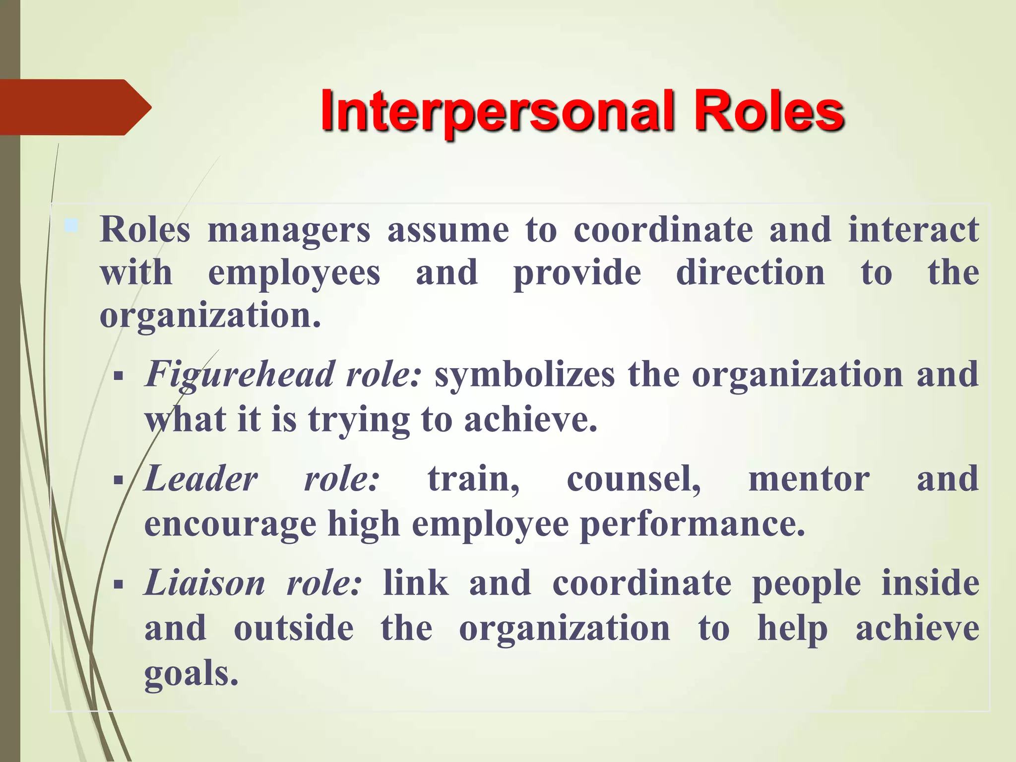 Interpersonal Roles
 Roles managers assume to coordinate and interact
with employees and provide direction to the
organization.
 Figurehead role: symbolizes the organization and
what it is trying to achieve.
 Leader role: train, counsel, mentor and
encourage high employee performance.
 Liaison role: link and coordinate people inside
and outside the organization to help achieve
goals.
 