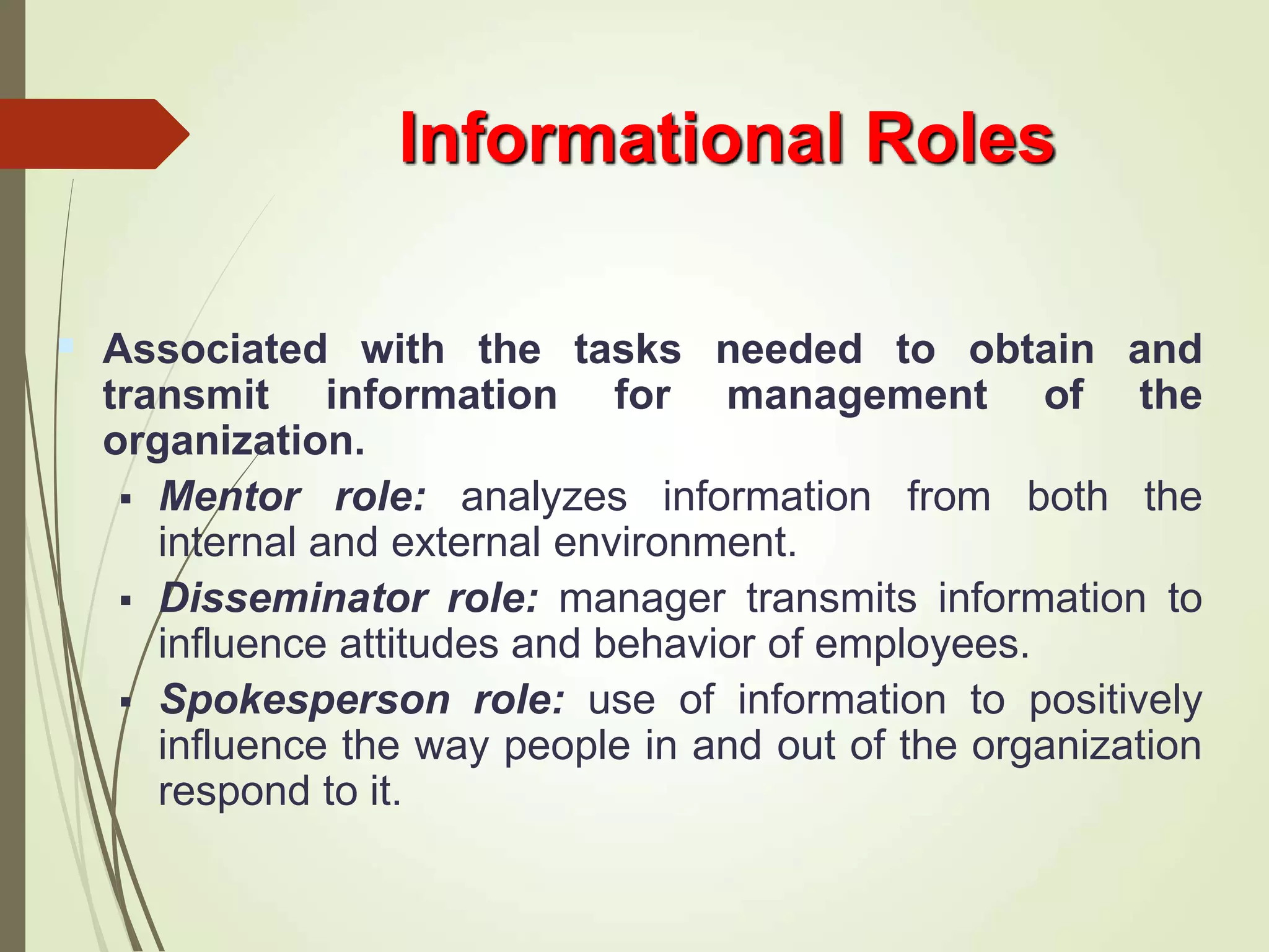 Informational Roles
 Associated with the tasks needed to obtain and
transmit information for management of the
organization.
 Mentor role: analyzes information from both the
internal and external environment.
 Disseminator role: manager transmits information to
influence attitudes and behavior of employees.
 Spokesperson role: use of information to positively
influence the way people in and out of the organization
respond to it.
 