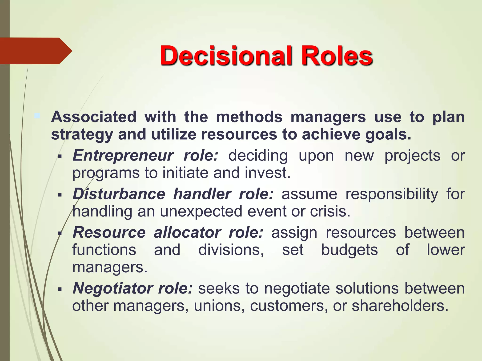Decisional Roles
 Associated with the methods managers use to plan
strategy and utilize resources to achieve goals.
 Entrepreneur role: deciding upon new projects or
programs to initiate and invest.
 Disturbance handler role: assume responsibility for
handling an unexpected event or crisis.
 Resource allocator role: assign resources between
functions and divisions, set budgets of lower
managers.
 Negotiator role: seeks to negotiate solutions between
other managers, unions, customers, or shareholders.
 
