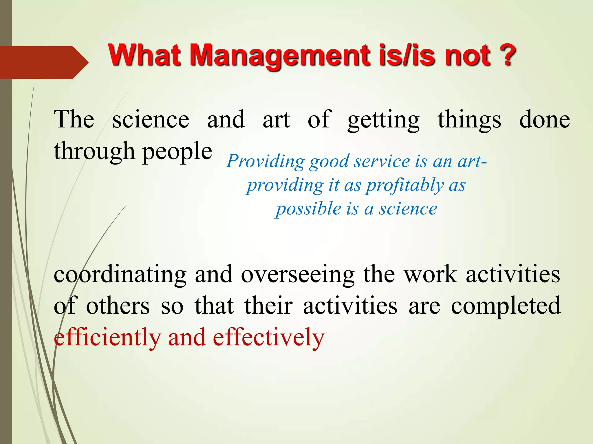 What Management is/is not ?
The science and art of getting things done
through people
coordinating and overseeing the work activities
of others so that their activities are completed
efficiently and effectively
Providing good service is an art-
providing it as profitably as
possible is a science
 