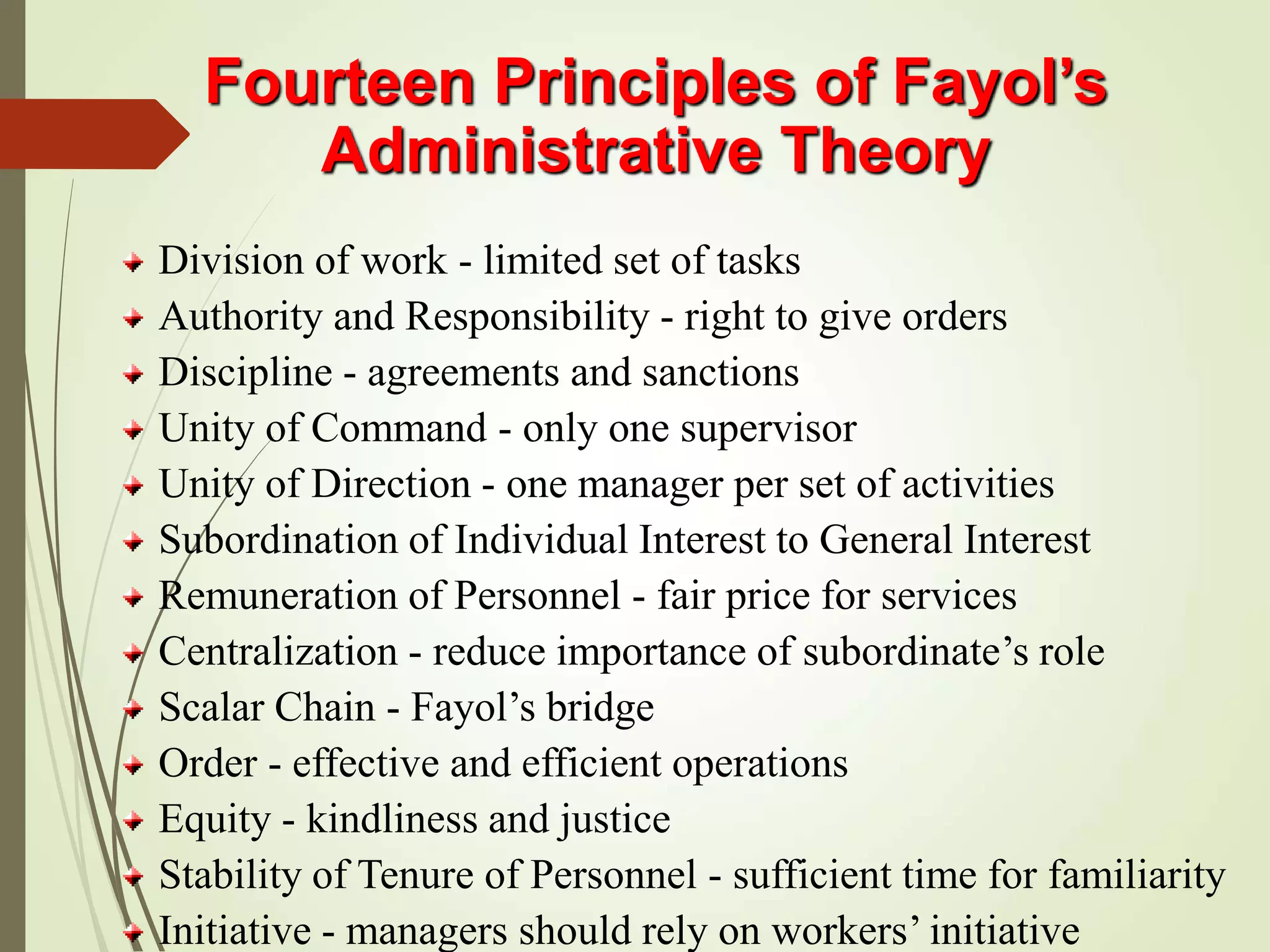 Fourteen Principles of Fayol’s
Administrative Theory
Division of work - limited set of tasks
Authority and Responsibility - right to give orders
Discipline - agreements and sanctions
Unity of Command - only one supervisor
Unity of Direction - one manager per set of activities
Subordination of Individual Interest to General Interest
Remuneration of Personnel - fair price for services
Centralization - reduce importance of subordinate’s role
Scalar Chain - Fayol’s bridge
Order - effective and efficient operations
Equity - kindliness and justice
Stability of Tenure of Personnel - sufficient time for familiarity
Initiative - managers should rely on workers’ initiative
 