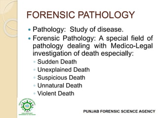 FORENSIC PATHOLOGY
 Pathology: Study of disease.
 Forensic Pathology: A special field of
pathology dealing with Medico-Legal
investigation of death especially:
◦ Sudden Death
◦ Unexplained Death
◦ Suspicious Death
◦ Unnatural Death
◦ Violent Death
 