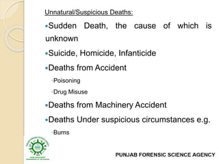Unnatural/Suspicious Deaths:
Sudden Death, the cause of which is
unknown
Suicide, Homicide, Infanticide
Deaths from Accident
◦Poisoning
◦Drug Misuse
Deaths from Machinery Accident
Deaths Under suspicious circumstances e.g.
◦Burns
◦Fall from height etc
 