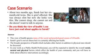 Case Scenario
• About two months ago, Sarah lost her six-
month-old twins. She is grief affected. She
was always slim but now she looks very
thin. She cannot sleep, she cannot eat and
she doesn’t want to talk to anyone.
• Do you think the view of health 1 you
have just read about applies to Sarah?
Answer
▪ This view of health ignores many of the social and psychological causes of ill health.
▪ Sarah’s grief is not an illness but it is certainly affecting her health.
▪ The broader perspective of health which includes other factors in addition to physical ones should
be discussed.
▪ In your work as a Public Health Professional, you will be expected to identify the overall social,
mental and physical factors which affect the health of your community and you will have to
think about effective interventions accordingly.
 