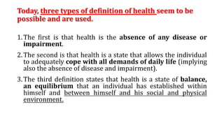 Today, three types of definition of health seem to be
possible and are used.
1.The first is that health is the absence of any disease or
impairment.
2.The second is that health is a state that allows the individual
to adequately cope with all demands of daily life (implying
also the absence of disease and impairment).
3.The third definition states that health is a state of balance,
an equilibrium that an individual has established within
himself and between himself and his social and physical
environment.
 