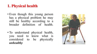 1. Physical health
• Even though this young person
has a physical problem he may
still be healthy according to a
broader definition of health.
• To understand physical health,
you need to know what is
considered to be physically
unhealthy
 