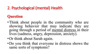 2. Psychological (mental) Health
Question
•Think about people in the community who are
showing behavior that may indicate they are
going through a period of mental distress in their
lives (sadness, angry, depression, anxiety).
•Or think about Sarah again.
•Do you think that everyone in distress shows the
same sorts of symptoms?
 