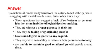 Answer
• Sometimes it can be really hard from the outside to tell if the person is
struggling with mental health issues, but at other times they:
• Show symptoms that suggest a lack of self-esteem or personal
identity, or an inability of logical decision-making.
• They are without a proper purpose in their life.
• They may be taking drug, drinking alcohol
• have a non-logical response to any request.
• They may have an inability to maintain their personal autonomy
• are unable to maintain good relationships with people around
them.
 