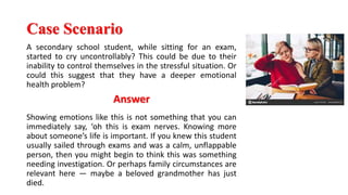 Case Scenario
A secondary school student, while sitting for an exam,
started to cry uncontrollably? This could be due to their
inability to control themselves in the stressful situation. Or
could this suggest that they have a deeper emotional
health problem?
Answer
Showing emotions like this is not something that you can
immediately say, ‘oh this is exam nerves. Knowing more
about someone’s life is important. If you knew this student
usually sailed through exams and was a calm, unflappable
person, then you might begin to think this was something
needing investigation. Or perhaps family circumstances are
relevant here — maybe a beloved grandmother has just
died.
 