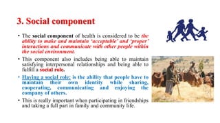 3. Social component
• The social component of health is considered to be the
ability to make and maintain ‘acceptable’ and ‘proper’
interactions and communicate with other people within
the social environment.
• This component also includes being able to maintain
satisfying interpersonal relationships and being able to
fulfill a social role.
• Having a social role: is the ability that people have to
maintain their own identity while sharing,
cooperating, communicating and enjoying the
company of others.
• This is really important when participating in friendships
and taking a full part in family and community life.
 