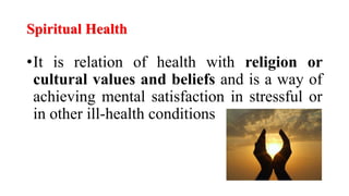 Spiritual Health
•It is relation of health with religion or
cultural values and beliefs and is a way of
achieving mental satisfaction in stressful or
in other ill-health conditions
 
