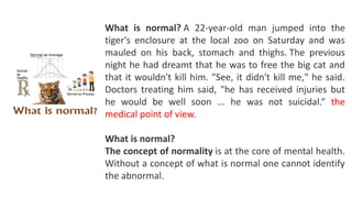 What is normal? A 22-year-old man jumped into the
tiger's enclosure at the local zoo on Saturday and was
mauled on his back, stomach and thighs. The previous
night he had dreamt that he was to free the big cat and
that it wouldn't kill him. "See, it didn't kill me," he said.
Doctors treating him said, "he has received injuries but
he would be well soon ... he was not suicidal.“ the
medical point of view.
What is normal?
The concept of normality is at the core of mental health.
Without a concept of what is normal one cannot identify
the abnormal.
 
