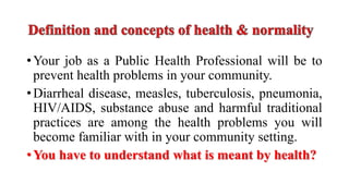 •Your job as a Public Health Professional will be to
prevent health problems in your community.
•Diarrheal disease, measles, tuberculosis, pneumonia,
HIV/AIDS, substance abuse and harmful traditional
practices are among the health problems you will
become familiar with in your community setting.
•You have to understand what is meant by health?
 