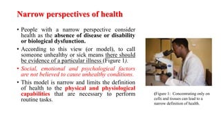 Narrow perspectives of health
• People with a narrow perspective consider
health as the absence of disease or disability
or biological dysfunction.
• According to this view (or model), to call
someone unhealthy or sick means there should
be evidence of a particular illness (Figure 1).
• Social, emotional and psychological factors
are not believed to cause unhealthy conditions.
• This model is narrow and limits the definition
of health to the physical and physiological
capabilities that are necessary to perform
routine tasks.
(Figure 1: Concentrating only on
cells and tissues can lead to a
narrow definition of health.
 