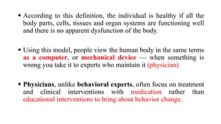 ▪ According to this definition, the individual is healthy if all the
body parts, cells, tissues and organ systems are functioning well
and there is no apparent dysfunction of the body.
▪ Using this model, people view the human body in the same terms
as a computer, or mechanical device — when something is
wrong you take it to experts who maintain it (physician).
▪ Physicians, unlike behavioral experts, often focus on treatment
and clinical interventions with medication rather than
educational interventions to bring about behavior change.
 