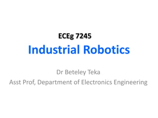 Industrial Robotics
Dr Beteley Teka
Asst Prof, Department of Electronics Engineering
ECEg 7245
 