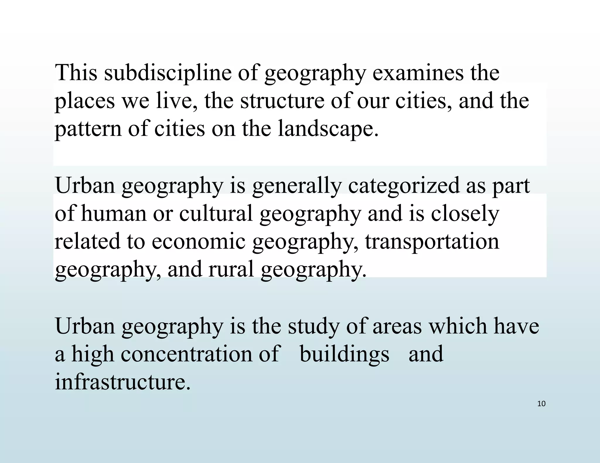 This subdiscipline of geography examines the
places we live, the structure of our cities, and the
pattern of cities on the landscape.
Urban geography is generally categorized as part
of human or cultural geography and is closely
related to economic geography, transportation
geography, and rural geography.
Urban geography is the study of areas which have
a high concentration of buildings and
infrastructure.
10
 