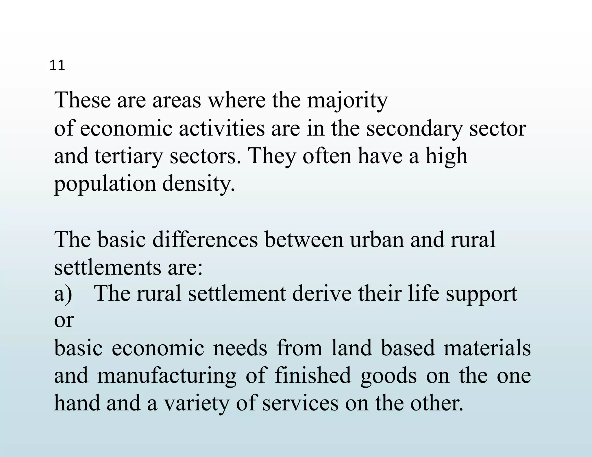 11
These are areas where the majority
of economic activities are in the secondary sector
and tertiary sectors. They often have a high
population density.
The basic differences between urban and rural
settlements are:
a) The rural settlement derive their life support
or
basic economic needs from land based materials
and manufacturing of finished goods on the one
hand and a variety of services on the other.
 
