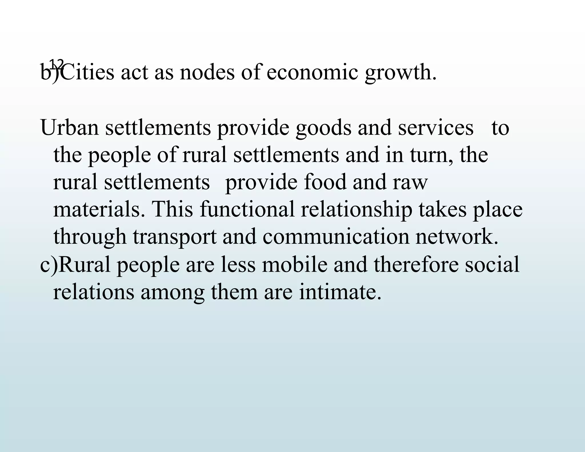 12
b)Cities act as nodes of economic growth.
Urban settlements provide goods and services to
the people of rural settlements and in turn, the
rural settlements provide food and raw
materials. This functional relationship takes place
through transport and communication network.
c)Rural people are less mobile and therefore social
relations among them are intimate.
 