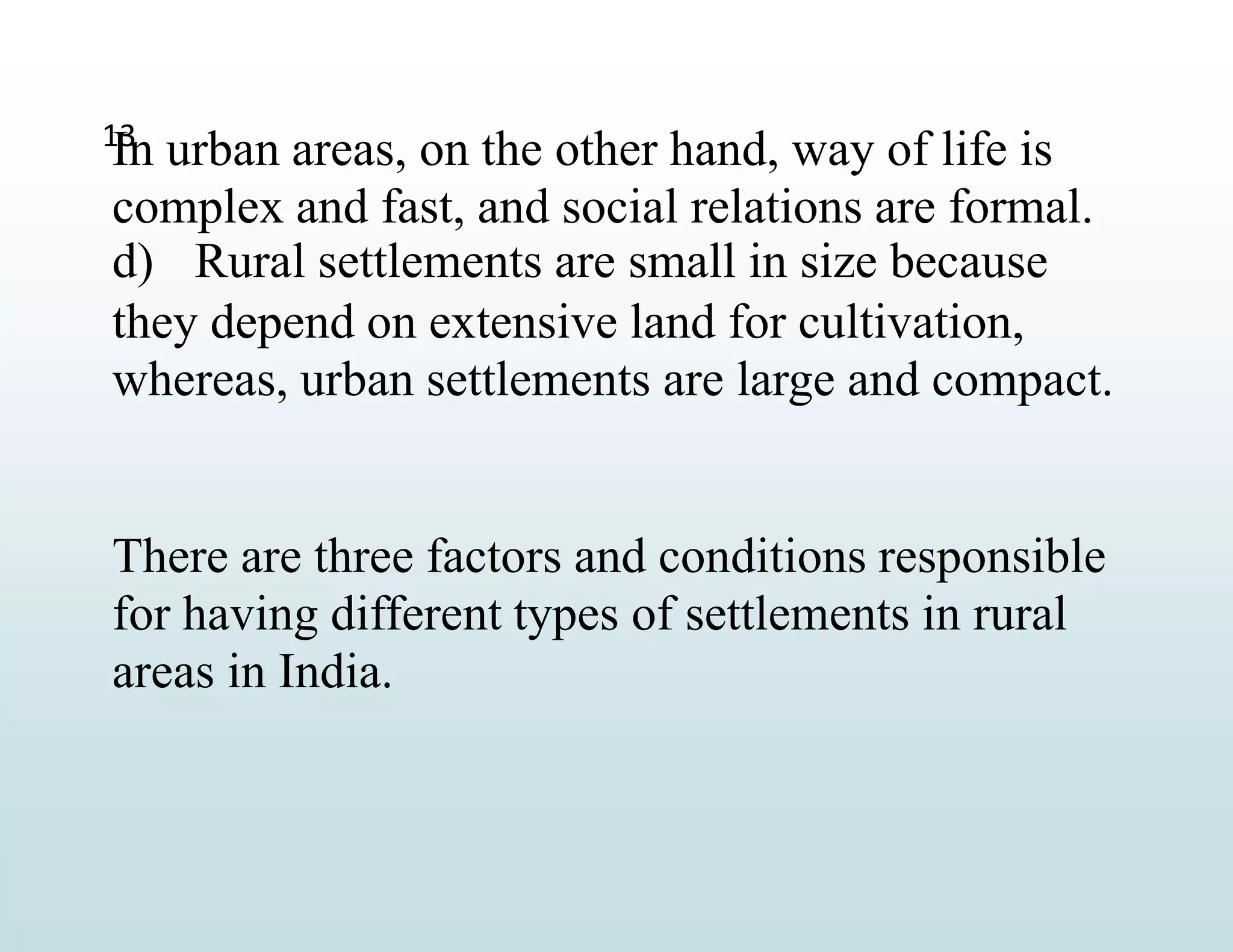 13
In urban areas, on the other hand, way of life is
complex and fast, and social relations are formal.
d) Rural settlements are small in size because
they depend on extensive land for cultivation,
whereas, urban settlements are large and compact.
There are three factors and conditions responsible
for having different types of settlements in rural
areas in India.
 