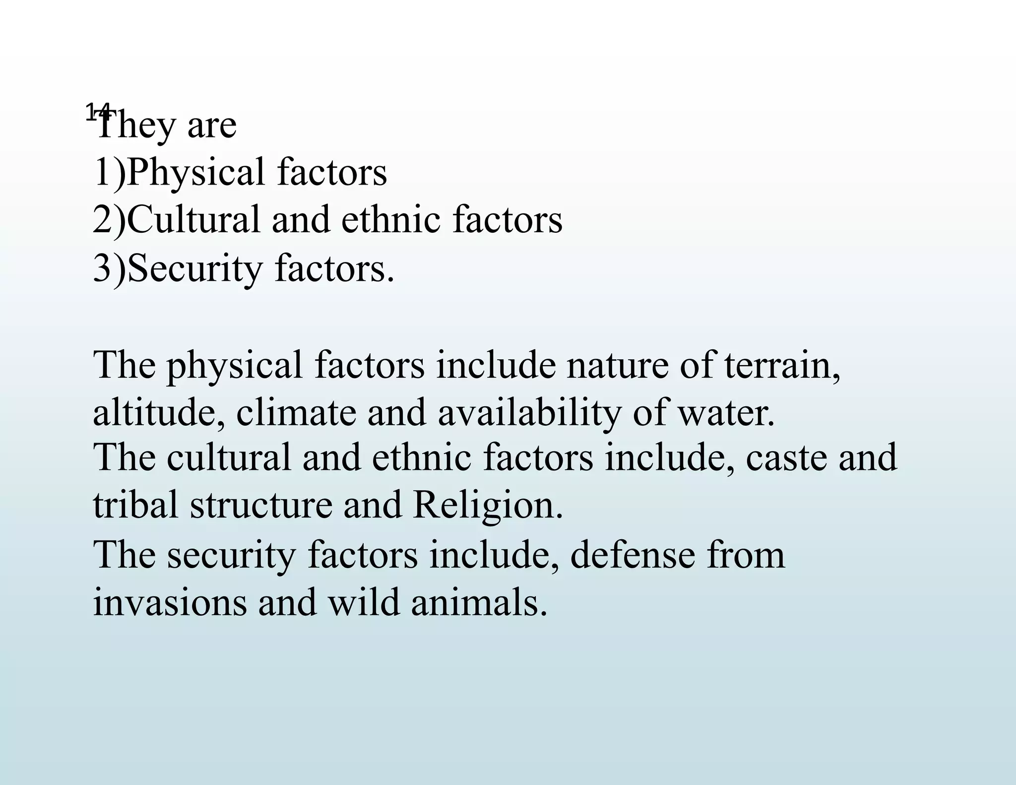 14
They are
1)Physical factors
2)Cultural and ethnic factors
3)Security factors.
The physical factors include nature of terrain,
altitude, climate and availability of water.
The cultural and ethnic factors include, caste and
tribal structure and Religion.
The security factors include, defense from
invasions and wild animals.
 