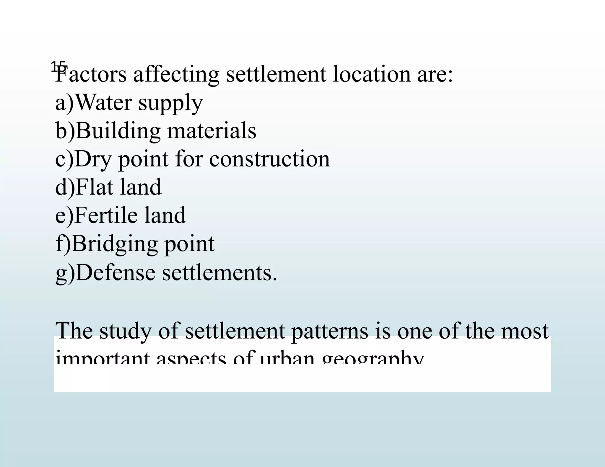 Factors affecting settlement location are:
a)Water supply
b)Building materials
c)Dry point for construction
d)Flat land
e)Fertile land
f)Bridging point
g)Defense settlements.
The study of settlement patterns is one of the most
important aspects of urban geography.
15
 