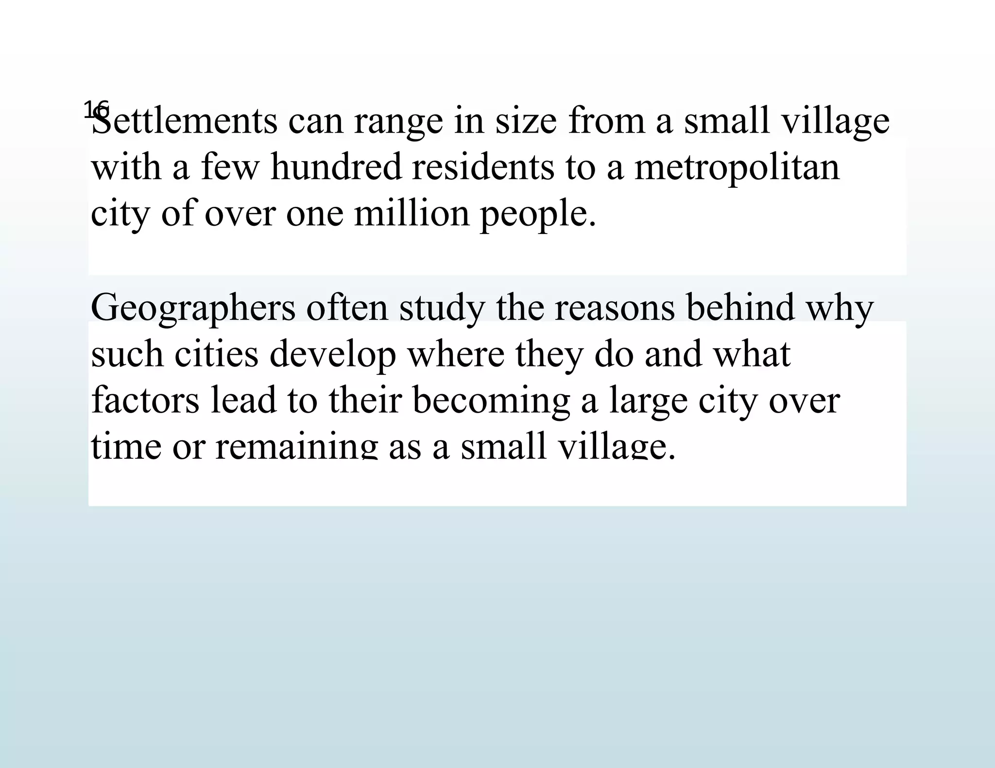 Settlements can range in size from a small village
with a few hundred residents to a metropolitan
city of over one million people.
Geographers often study the reasons behind why
such cities develop where they do and what
factors lead to their becoming a large city over
time or remaining as a small village.
16
 