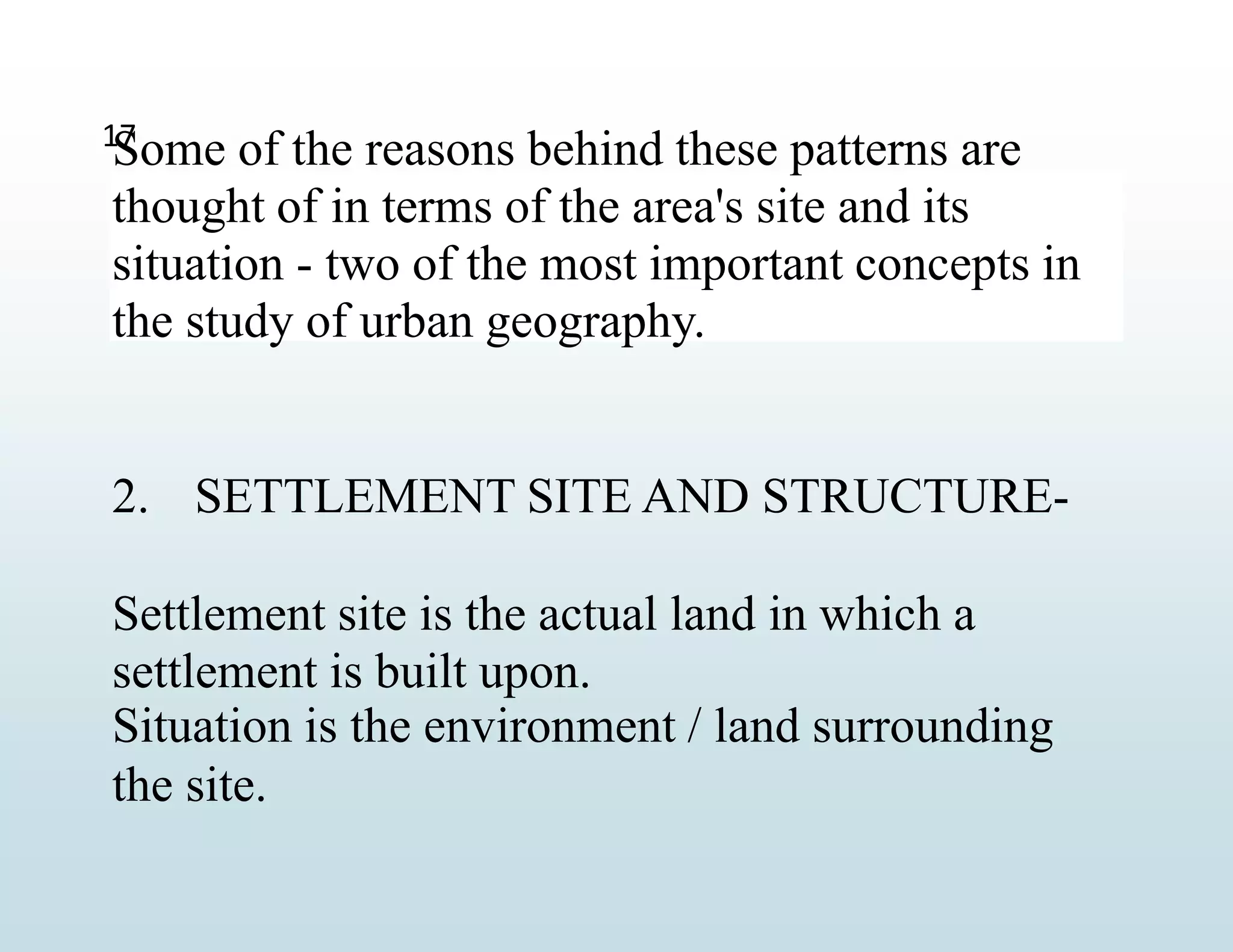 Some of the reasons behind these patterns are
thought of in terms of the area's site and its
situation - two of the most important concepts in
the study of urban geography.
2. SETTLEMENT SITE AND STRUCTURE-
Settlement site is the actual land in which a
settlement is built upon.
Situation is the environment / land surrounding
the site.
17
 