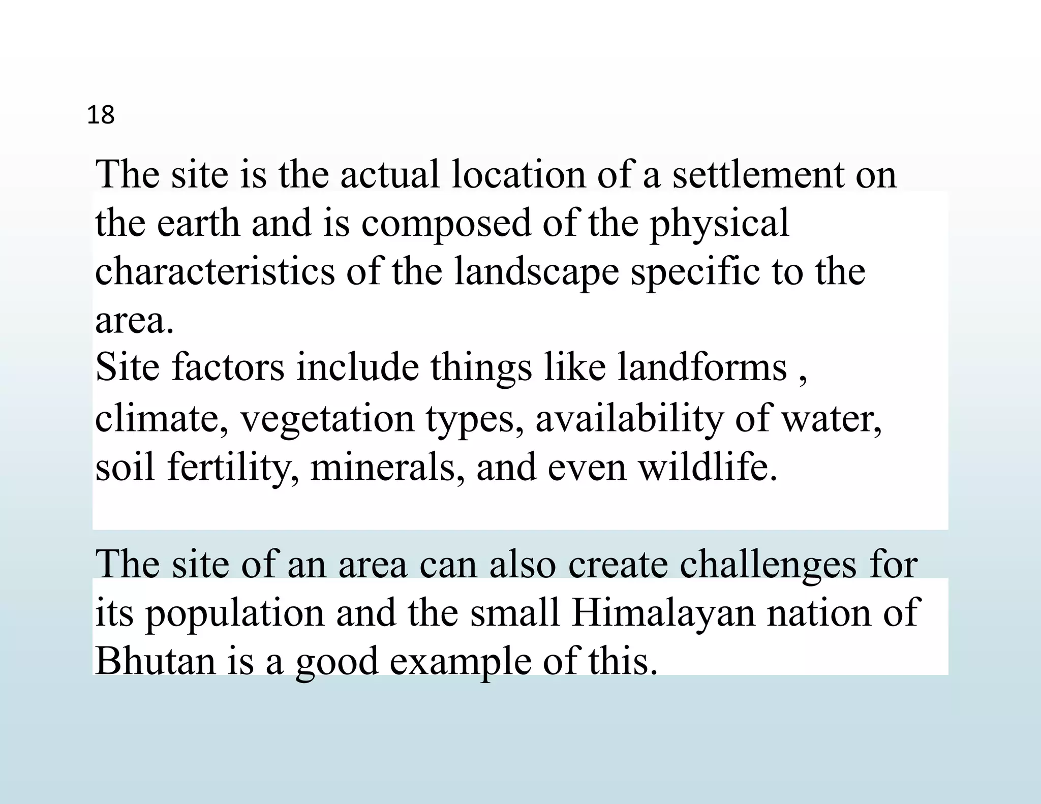 The site is the actual location of a settlement on
the earth and is composed of the physical
characteristics of the landscape specific to the
area.
Site factors include things like landforms ,
climate, vegetation types, availability of water,
soil fertility, minerals, and even wildlife.
The site of an area can also create challenges for
its population and the small Himalayan nation of
Bhutan is a good example of this.
18
 