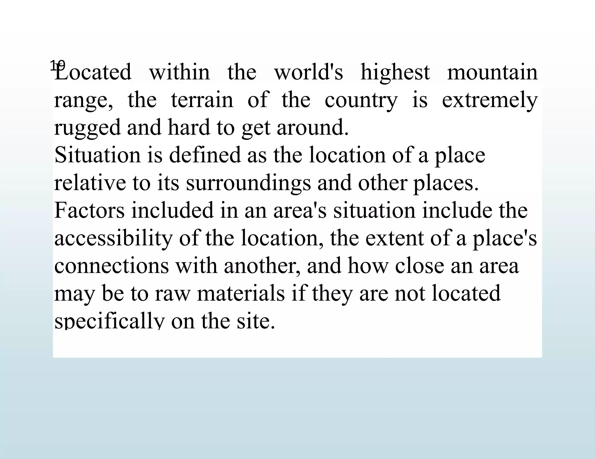 Located within the world's highest mountain
range, the terrain of the country is extremely
rugged and hard to get around.
Situation is defined as the location of a place
relative to its surroundings and other places.
Factors included in an area's situation include the
accessibility of the location, the extent of a place's
connections with another, and how close an area
may be to raw materials if they are not located
specifically on the site.
19
 