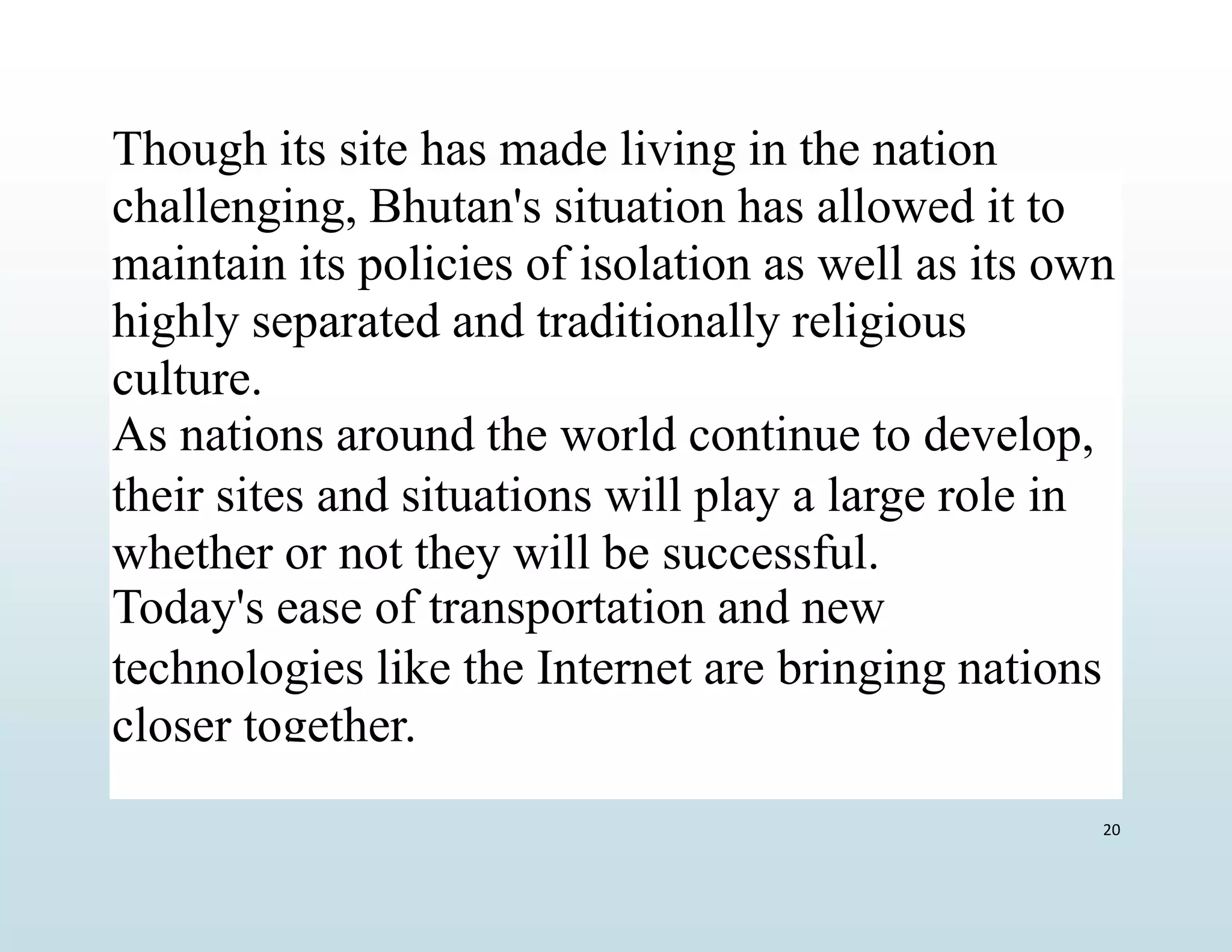 Though its site has made living in the nation
challenging, Bhutan's situation has allowed it to
maintain its policies of isolation as well as its own
highly separated and traditionally religious
culture.
As nations around the world continue to develop,
their sites and situations will play a large role in
whether or not they will be successful.
Today's ease of transportation and new
technologies like the Internet are bringing nations
closer together.
20
 